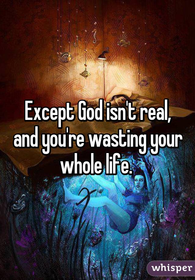 Except God isn't real, and you're wasting your whole life. 