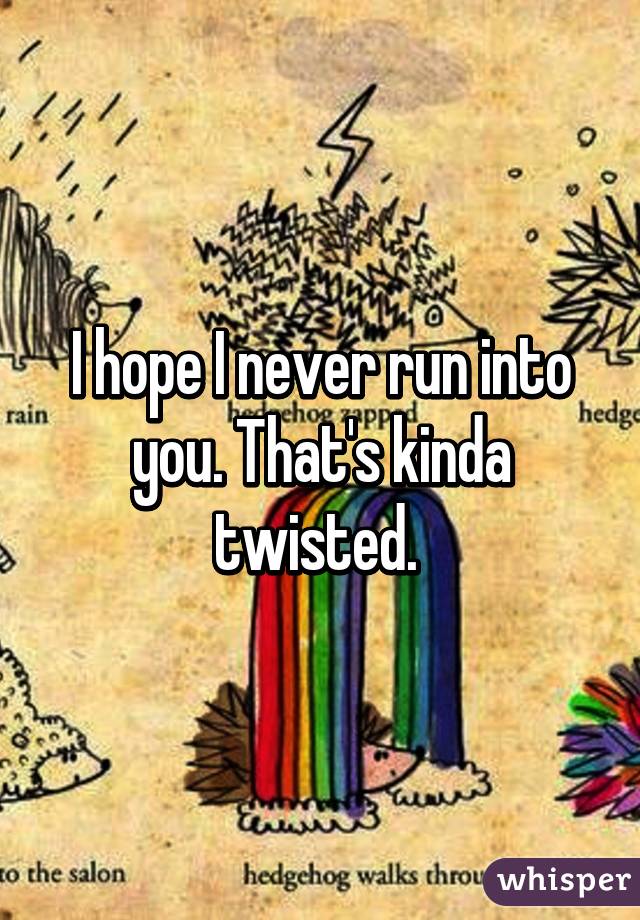 I hope I never run into you. That's kinda twisted. 