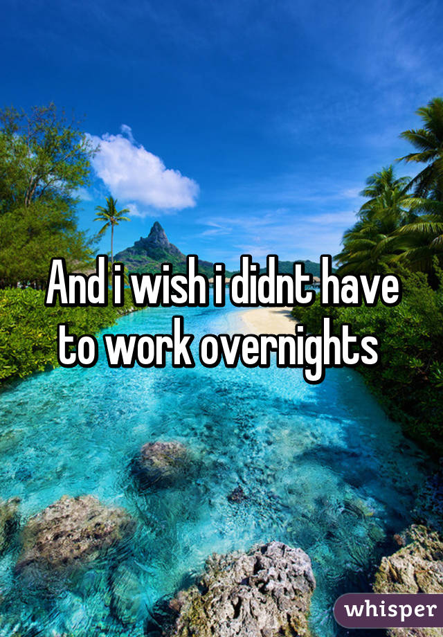 And i wish i didnt have to work overnights 