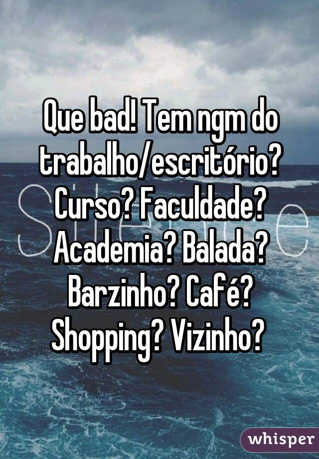 Que bad! Tem ngm do trabalho/escritório? Curso? Faculdade? Academia? Balada? Barzinho? Café? Shopping? Vizinho? 