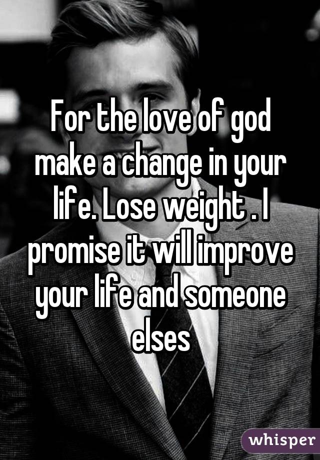 For the love of god make a change in your life. Lose weight . I promise it will improve your life and someone elses