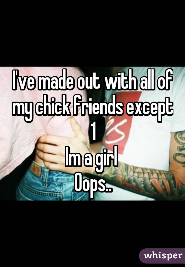 I've made out with all of my chick friends except 1
Im a girl 
Oops..