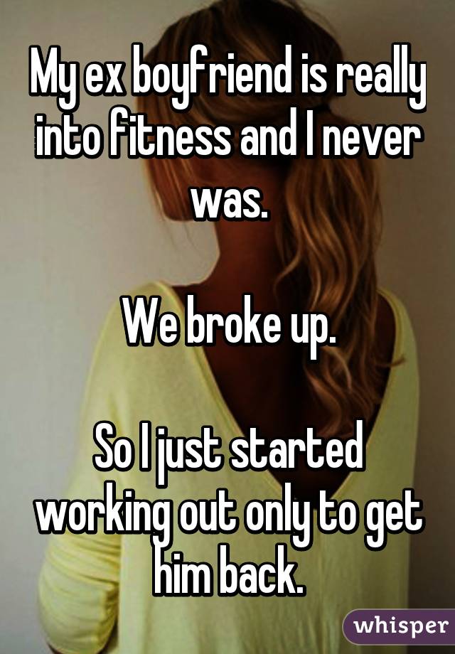 My ex boyfriend is really into fitness and I never was.

We broke up.

So I just started working out only to get him back.