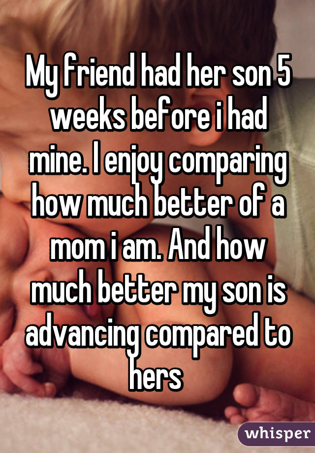 My friend had her son 5 weeks before i had mine. I enjoy comparing how much better of a mom i am. And how much better my son is advancing compared to hers 