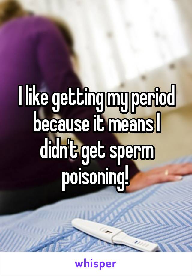 I like getting my period because it means I didn't get sperm poisoning! 