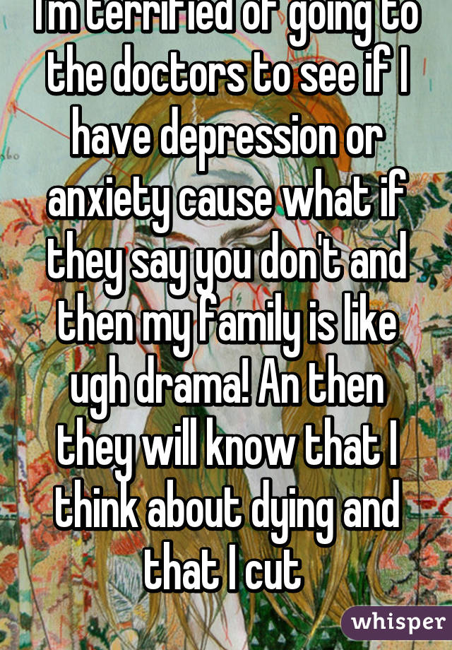 I'm terrified of going to the doctors to see if I have depression or anxiety cause what if they say you don't and then my family is like ugh drama! An then they will know that I think about dying and that I cut 
