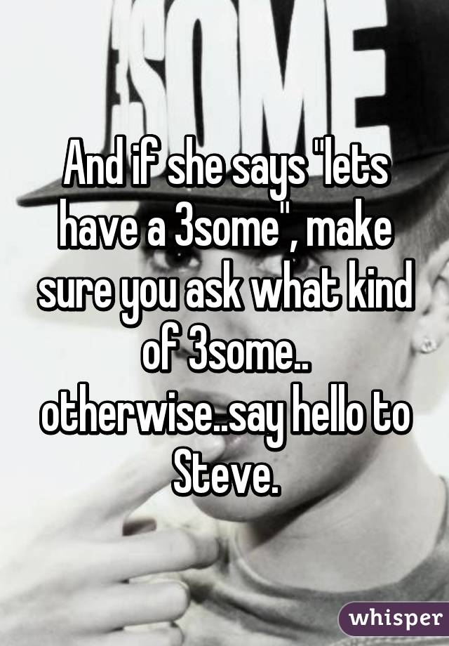 And if she says "lets have a 3some", make sure you ask what kind of 3some.. otherwise..say hello to Steve.