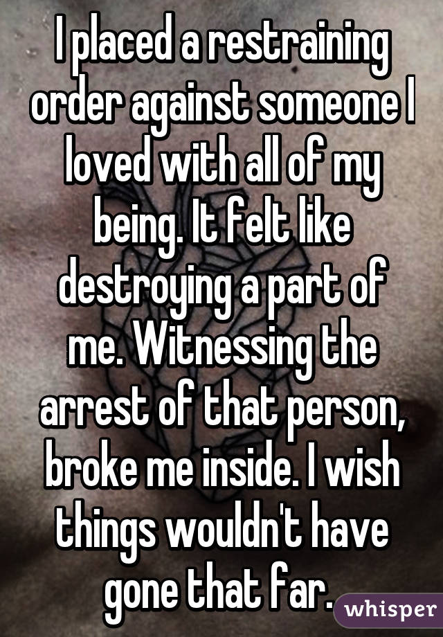 I placed a restraining order against someone I loved with all of my being. It felt like destroying a part of me. Witnessing the arrest of that person, broke me inside. I wish things wouldn't have gone that far. 