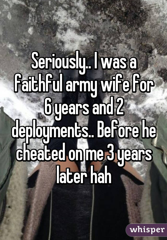 Seriously.. I was a faithful army wife for 6 years and 2 deployments.. Before he cheated on me 3 years later hah