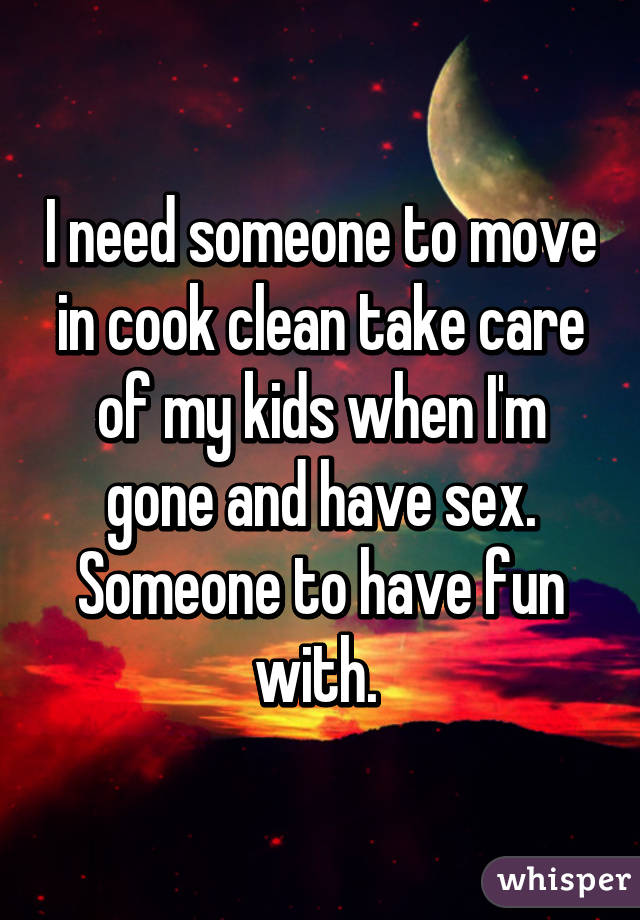 I need someone to move in cook clean take care of my kids when I'm gone and have sex. Someone to have fun with. 