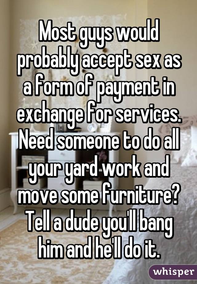 Most guys would probably accept sex as a form of payment in exchange for services. Need someone to do all your yard work and move some furniture? Tell a dude you'll bang him and he'll do it.