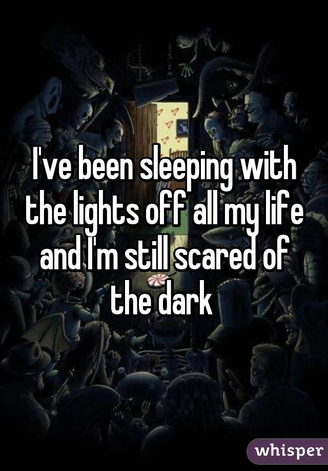 I've been sleeping with the lights off all my life and I'm still scared of the dark 