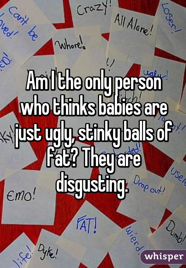 Am I the only person who thinks babies are just ugly, stinky balls of fat? They are disgusting. 