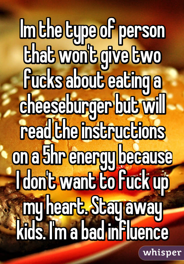 Im the type of person that won't give two fucks about eating a cheeseburger but will read the instructions on a 5hr energy because I don't want to fuck up my heart. Stay away kids. I'm a bad influence