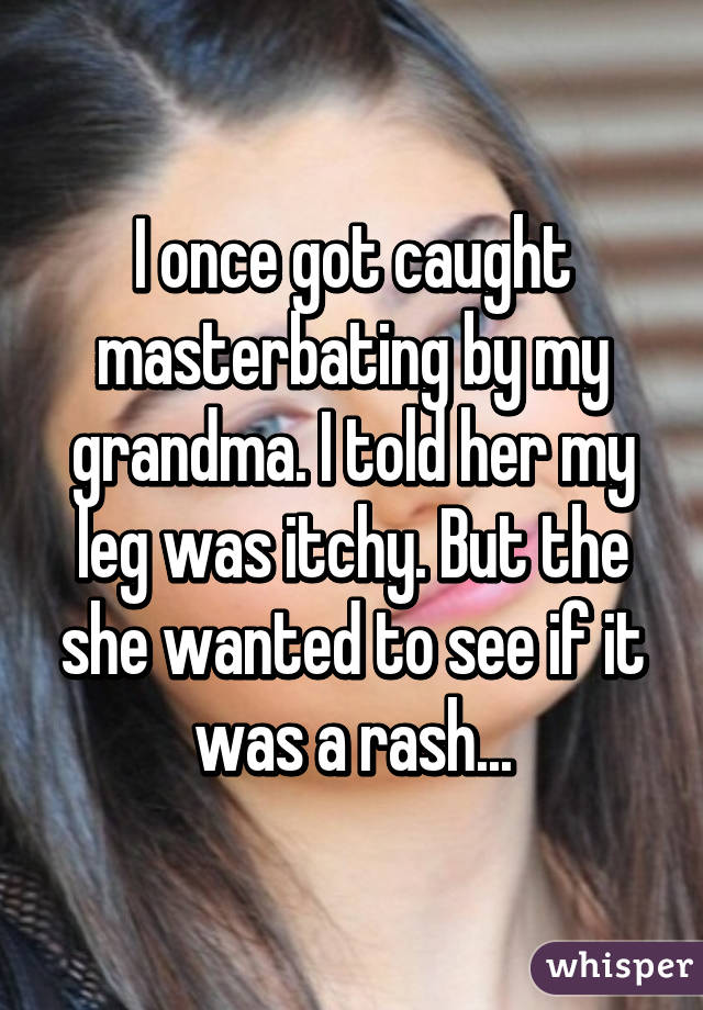 I once got caught masterbating by my grandma. I told her my leg was itchy. But the she wanted to see if it was a rash...