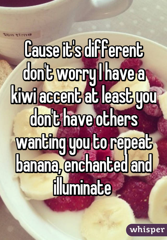 Cause it's different don't worry I have a kiwi accent at least you don't have others wanting you to repeat banana, enchanted and illuminate 