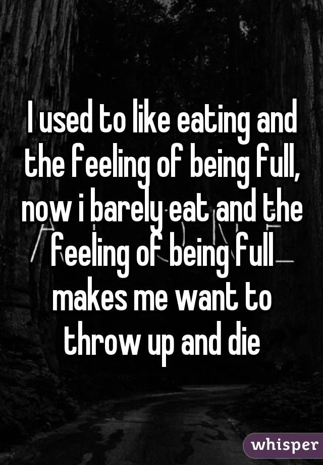 I used to like eating and the feeling of being full, now i barely eat and the feeling of being full makes me want to throw up and die