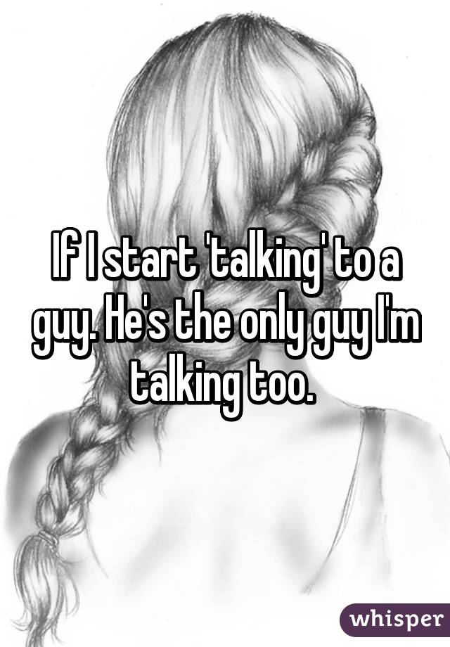 If I start 'talking' to a guy. He's the only guy I'm talking too. 