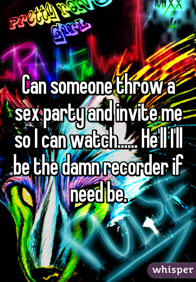 Can someone throw a sex party and invite me so I can watch...... He'll I'll be the damn recorder if need be.