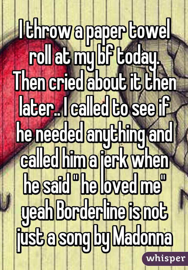 I throw a paper towel roll at my bf today. Then cried about it then later.. I called to see if he needed anything and called him a jerk when he said " he loved me" yeah Borderline is not just a song by Madonna