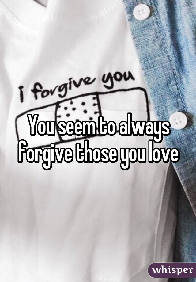 You seem to always forgive those you love