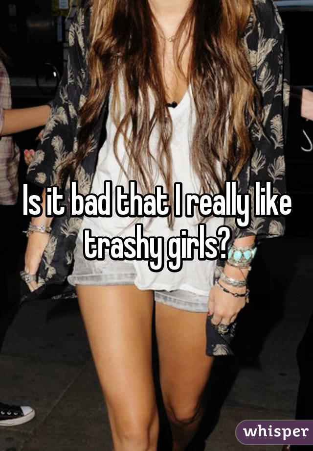 Is it bad that I really like trashy girls?