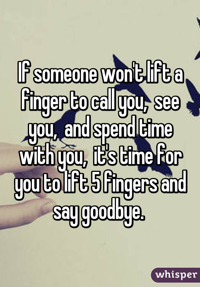 If someone won't lift a finger to call you,  see you,  and spend time with you,  it's time for you to lift 5 fingers and say goodbye. 