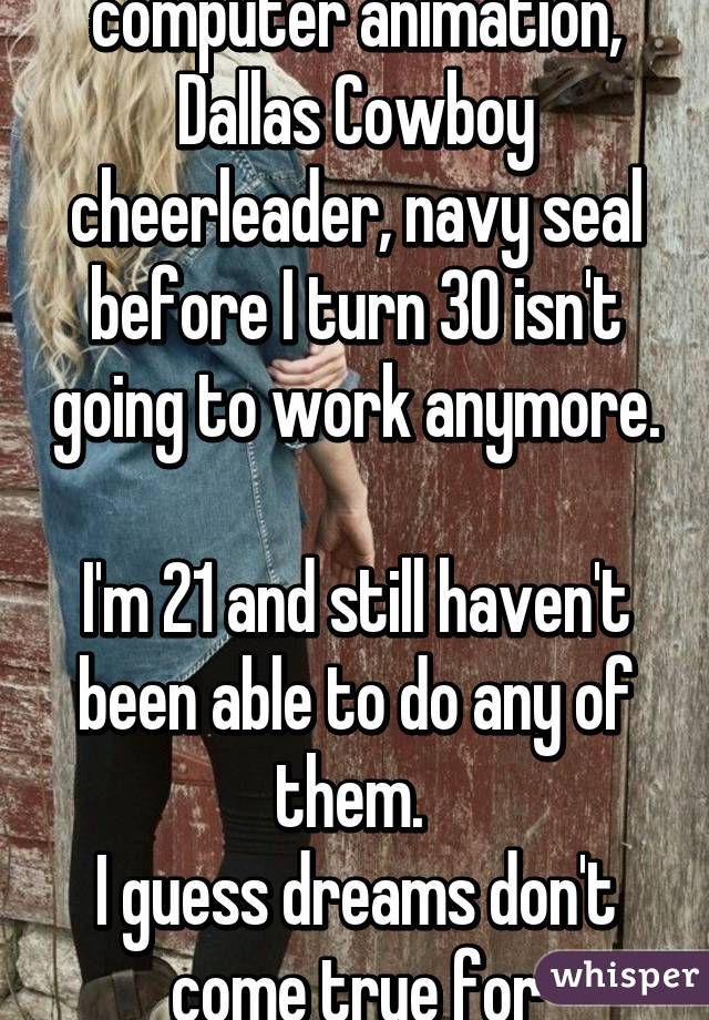 My dream of being a computer animation, Dallas Cowboy cheerleader, navy seal before I turn 30 isn't going to work anymore. 
I'm 21 and still haven't been able to do any of them. 
I guess dreams don't come true for everyone. 