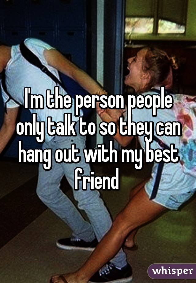 I'm the person people only talk to so they can hang out with my best friend 