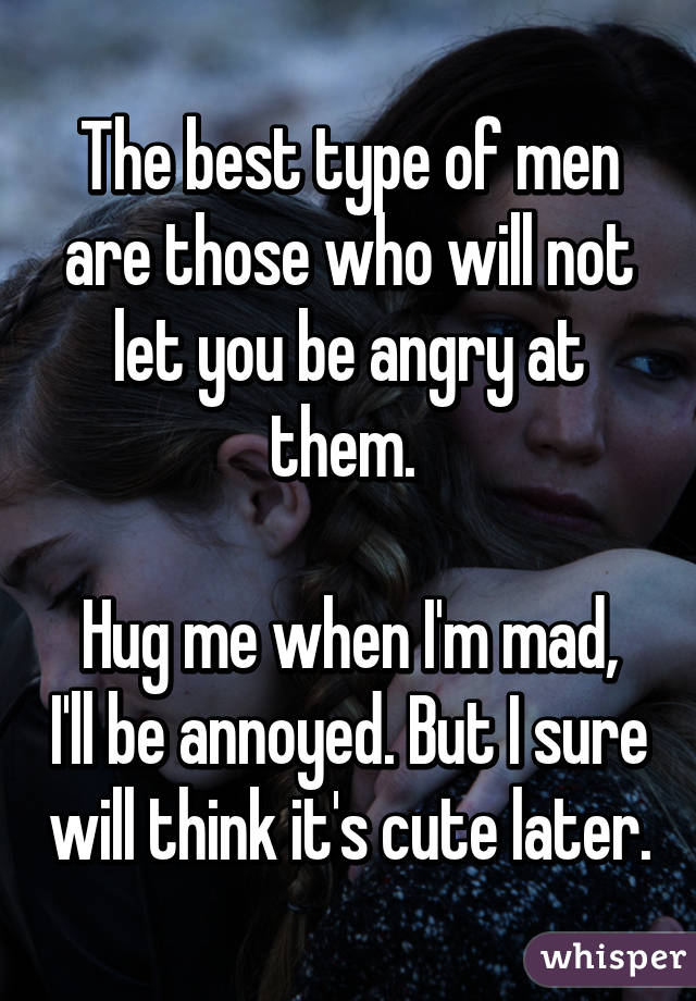 The best type of men are those who will not let you be angry at them. 

Hug me when I'm mad, I'll be annoyed. But I sure will think it's cute later.