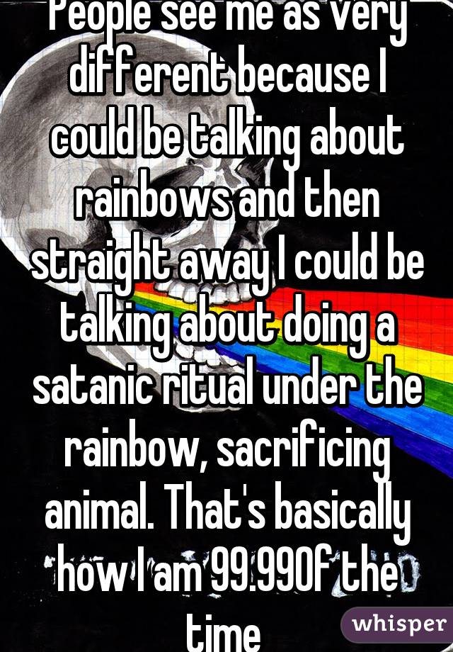 People see me as very different because I could be talking about rainbows and then straight away I could be talking about doing a satanic ritual under the rainbow, sacrificing animal. That's basically how I am 99.99% of the time 