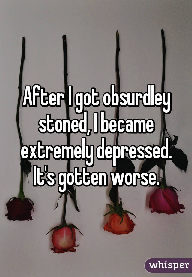 After I got obsurdley stoned, I became extremely depressed. It's gotten worse.