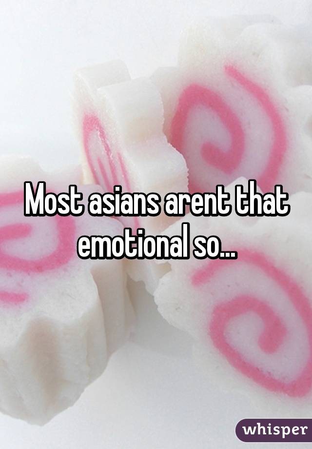 Most asians arent that emotional so...