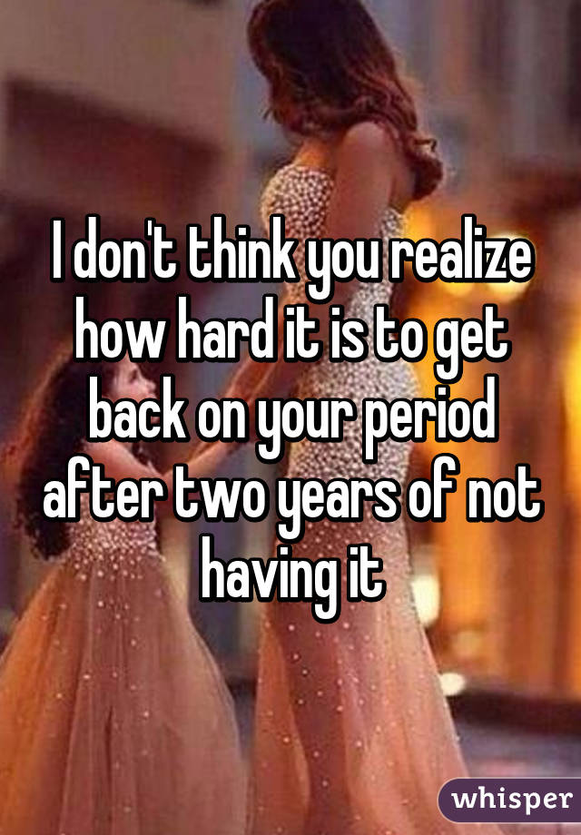 I don't think you realize how hard it is to get back on your period after two years of not having it