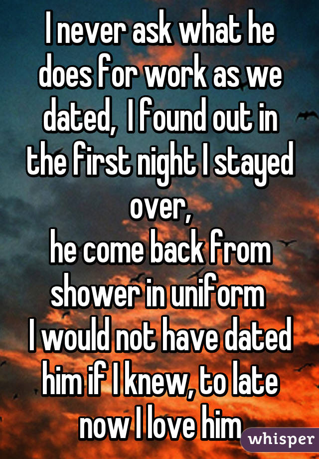 I never ask what he does for work as we dated,  I found out in the first night I stayed over,
he come back from shower in uniform 
I would not have dated him if I knew, to late now I love him