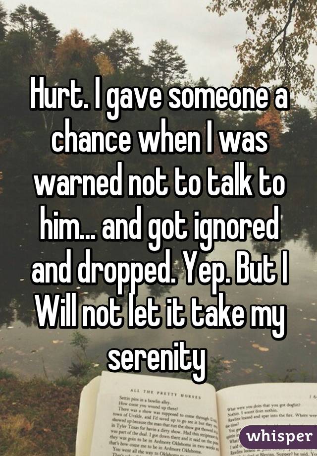 Hurt. I gave someone a chance when I was warned not to talk to him... and got ignored and dropped. Yep. But I Will not let it take my serenity 