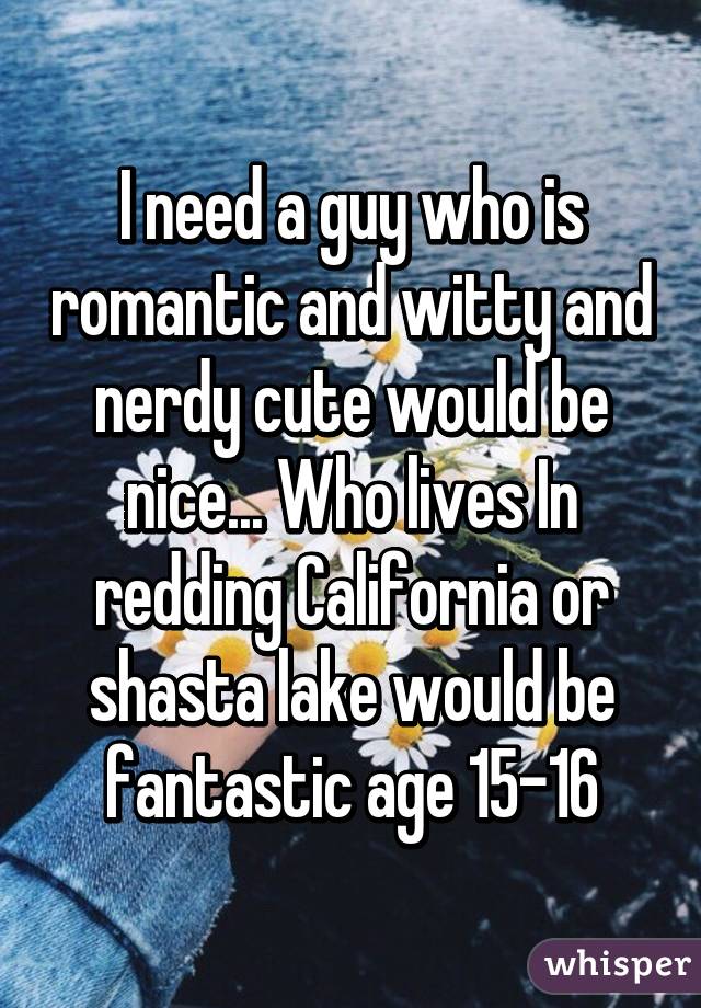 I need a guy who is romantic and witty and nerdy cute would be nice... Who lives In redding California or shasta lake would be fantastic age 15-16