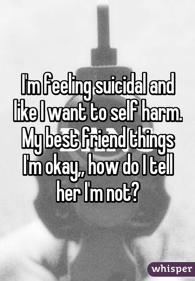 I'm feeling suicidal and like I want to self harm. My best friend things I'm okay,, how do I tell her I'm not?