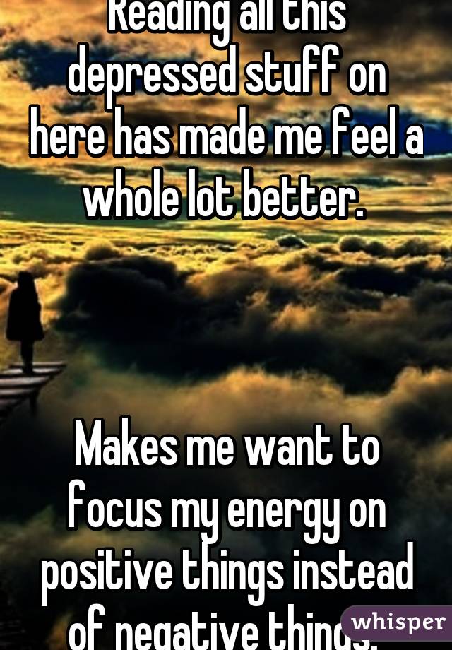 Reading all this depressed stuff on here has made me feel a whole lot better. 



Makes me want to focus my energy on positive things instead of negative things. 