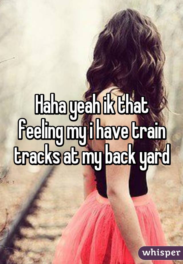 Haha yeah ik that feeling my i have train tracks at my back yard