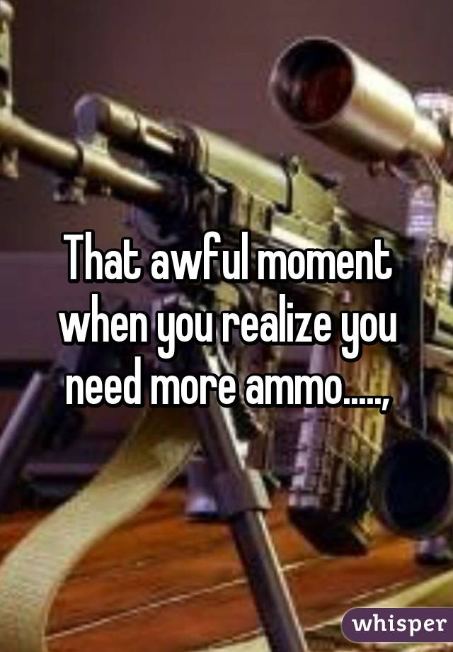 That awful moment when you realize you need more ammo.....,