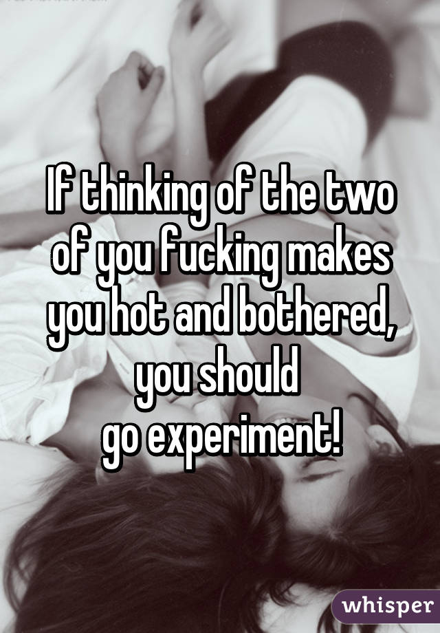 If thinking of the two of you fucking makes you hot and bothered, you should 
go experiment!