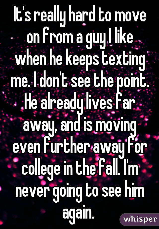 It's really hard to move on from a guy I like when he keeps texting me. I don't see the point. He already lives far away, and is moving even further away for college in the fall. I'm never going to see him again. 