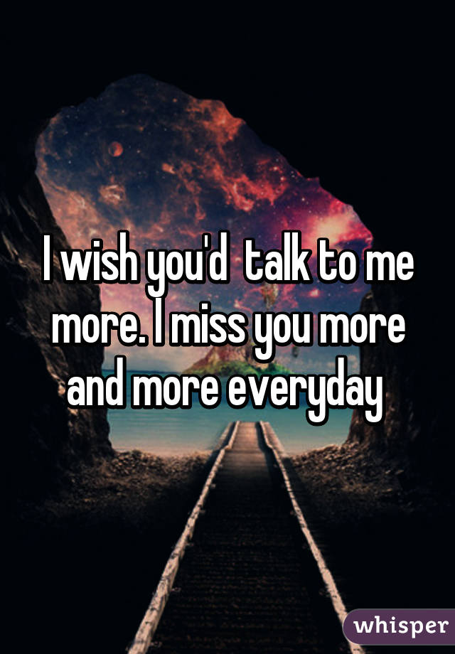 I wish you'd  talk to me more. I miss you more and more everyday 