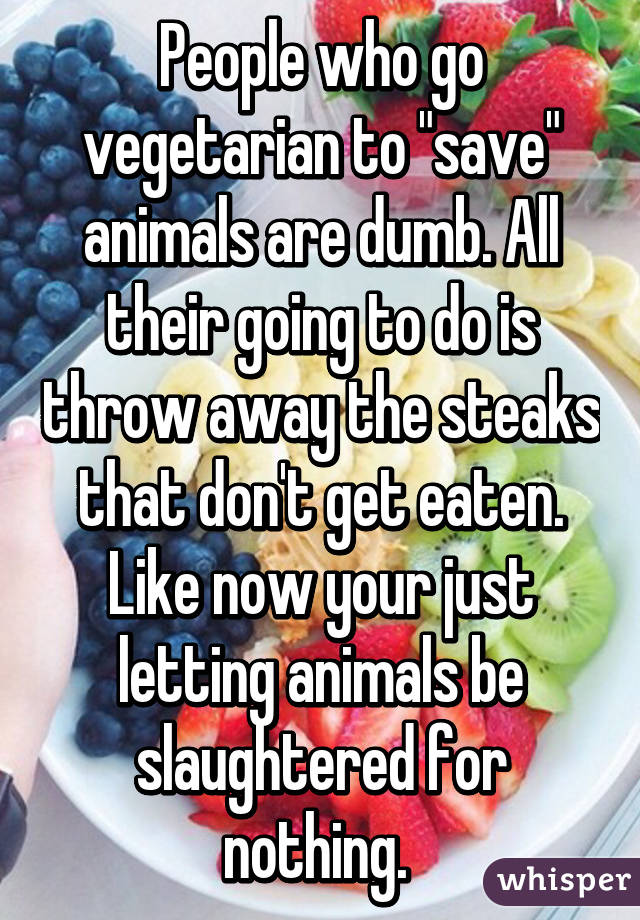 People who go vegetarian to "save" animals are dumb. All their going to do is throw away the steaks that don't get eaten. Like now your just letting animals be slaughtered for nothing. 