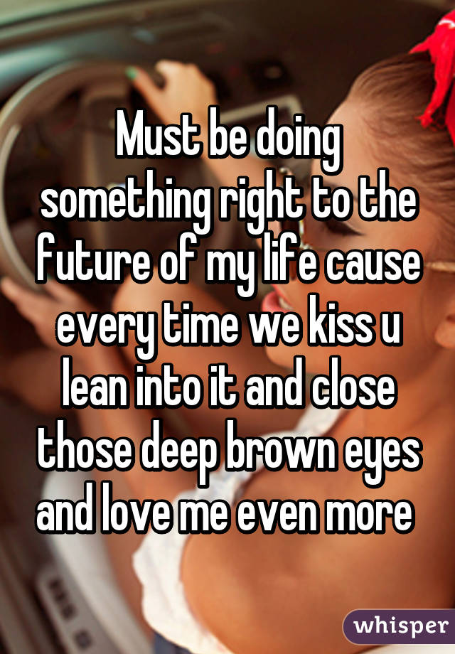 Must be doing something right to the future of my life cause every time we kiss u lean into it and close those deep brown eyes and love me even more 