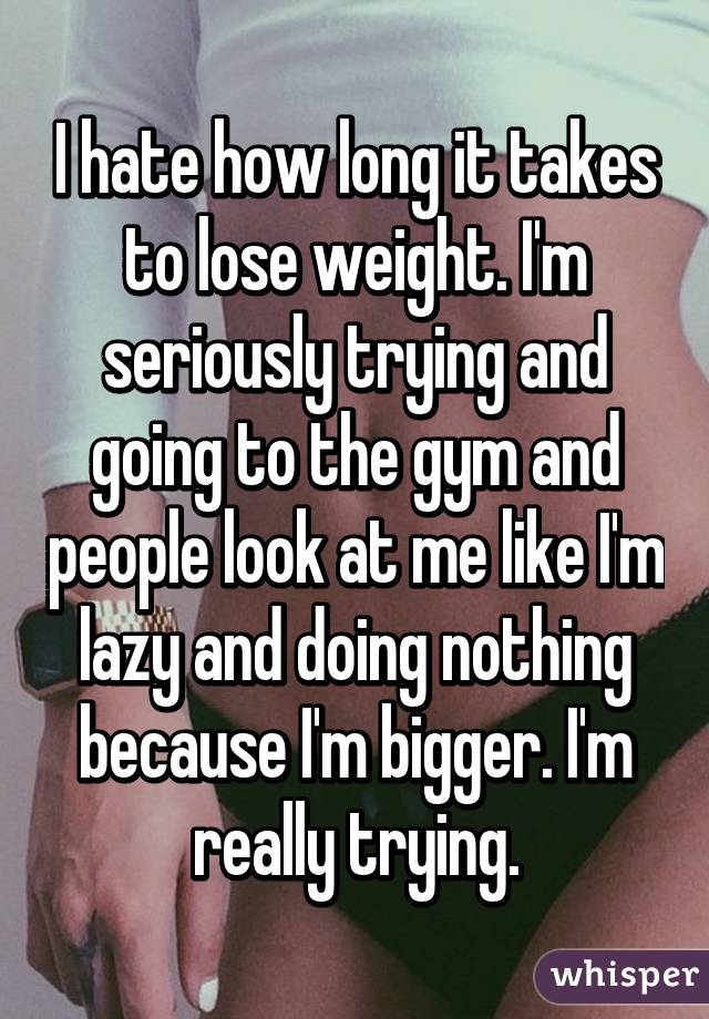 I hate how long it takes to lose weight. I'm seriously trying and going to the gym and people look at me like I'm lazy and doing nothing because I'm bigger. I'm really trying.