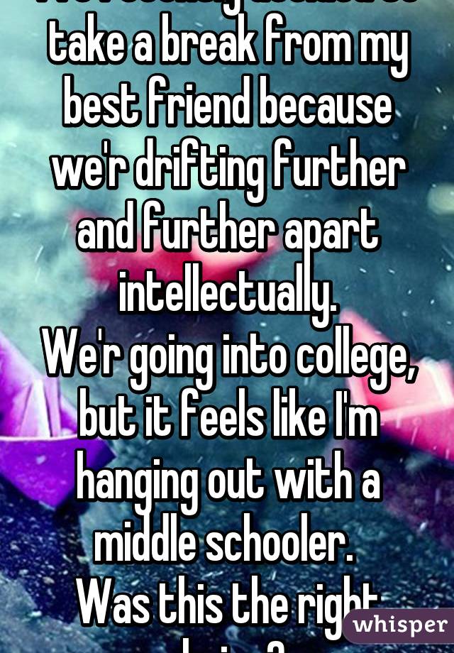 I've recently decided to take a break from my best friend because we'r drifting further and further apart intellectually.
We'r going into college, but it feels like I'm hanging out with a middle schooler. 
Was this the right choice? 