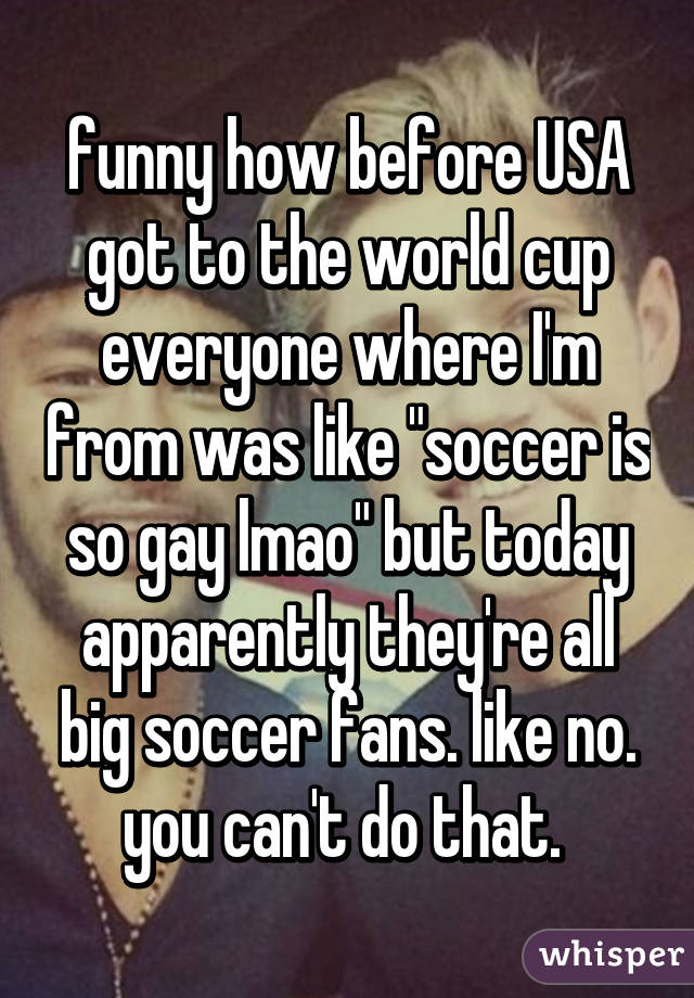 funny how before USA got to the world cup everyone where I'm from was like "soccer is so gay lmao" but today apparently they're all big soccer fans. like no. you can't do that. 