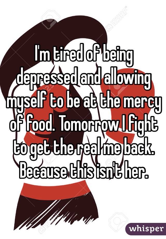 I'm tired of being depressed and allowing myself to be at the mercy of food. Tomorrow I fight to get the real me back. Because this isn't her. 